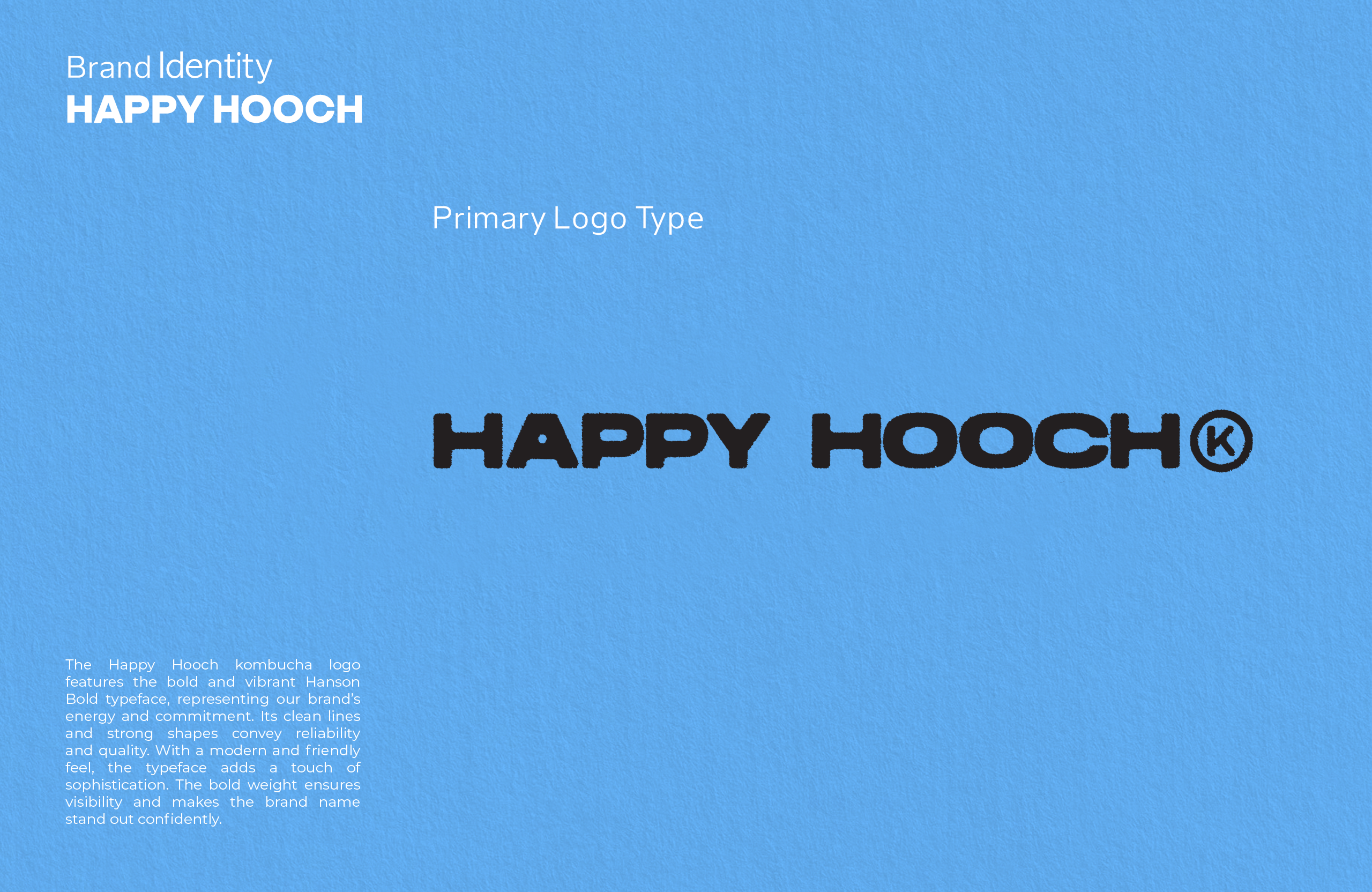 The Happy Hooch kombucha logo features the bold and vibrant Hanson Bold typeface, representing our brand’s energy and commitment. Its clean lines and strong shapes convey reliability and quality. With a modern and friendly feel, the typeface adds a touch of sophistication. The bold weight ensures visibility and makes the brand name stand out confidently. 
