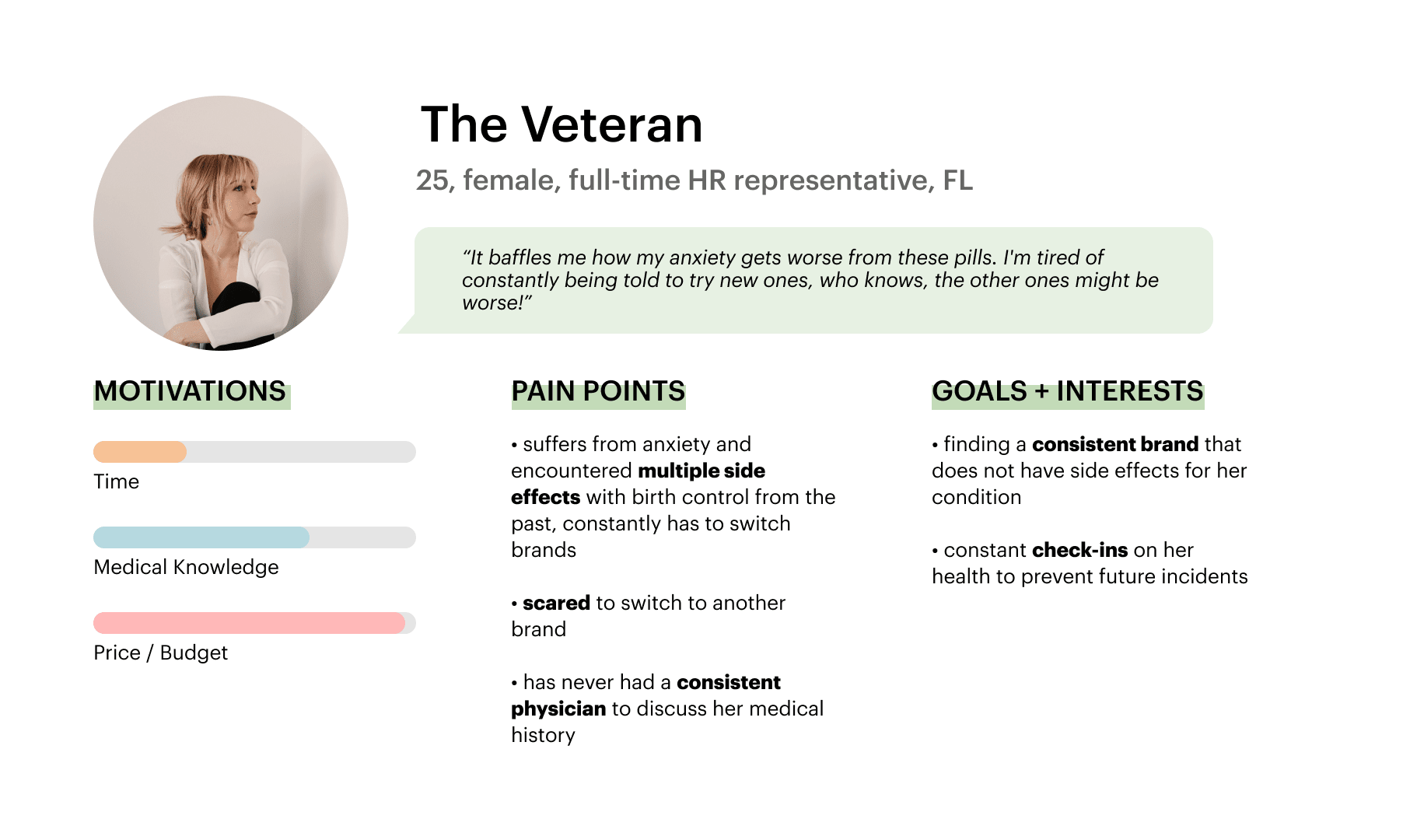 The veteran persona has years of experience of using birth control already, but encounters side effects with brands she uses as she encounters mental health conditions. The veteran wants consistency and stability, and the lack of transparency on side effects frustrates her.