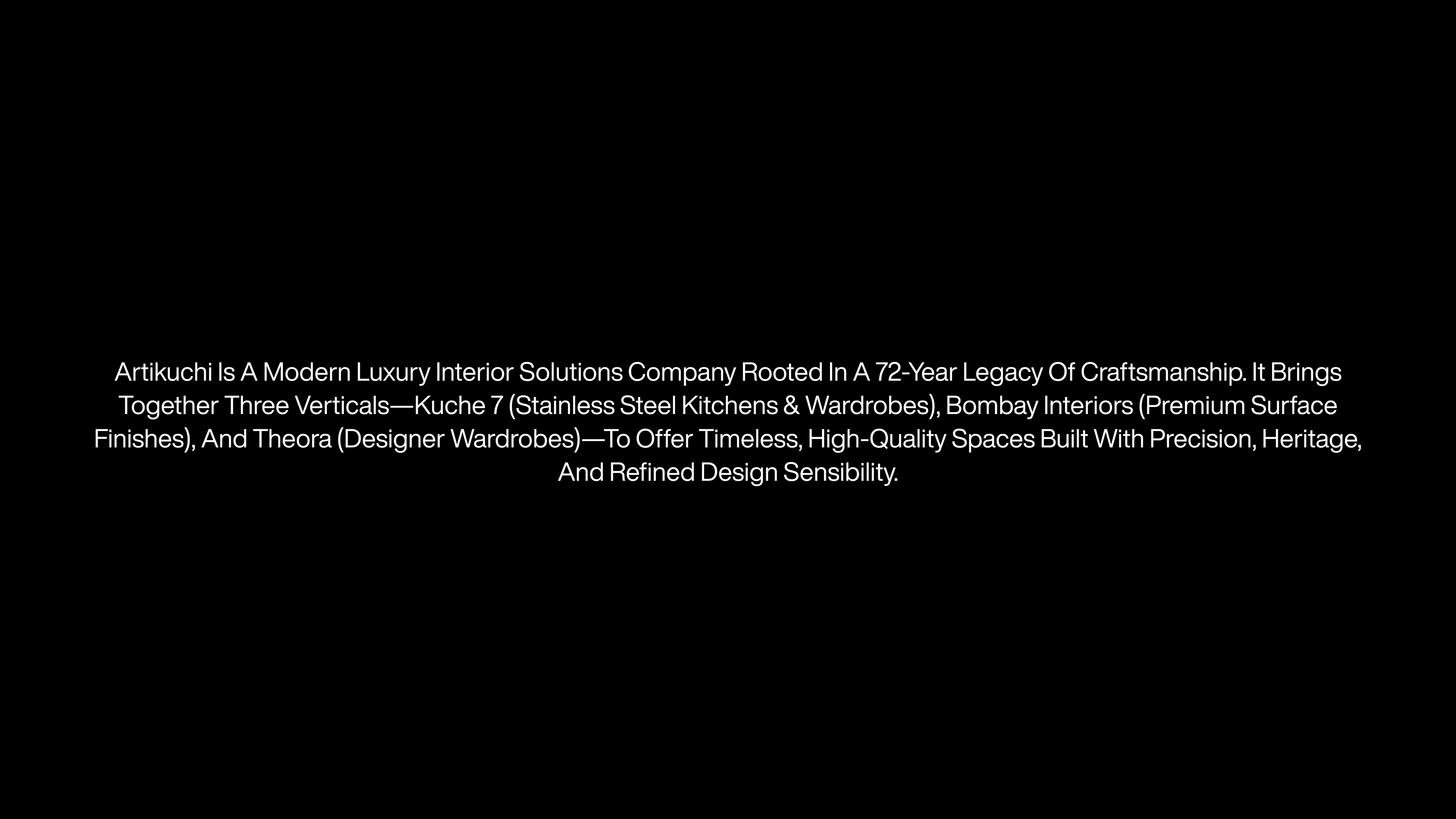 Artikuchi is a modern luxury interior solutions company rooted in a 72-year legacy of craftsmanship. It brings together three verticals—Kuche 7 (stainless steel kitchens & wardrobes), Bombay Interiors (premium surface finishes), and Theora (designer wardrobes)—to offer timeless, high-quality spaces built with precision, heritage, and refined design sensibility.