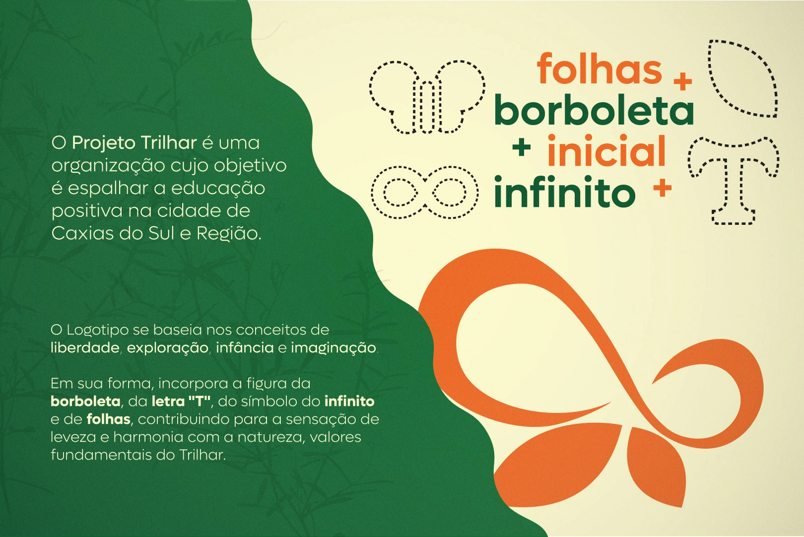 The Trilhar Project is an organization whose goal is to spread positive education throughout the city of Caxias do Sul and its surrounding region.
The logo is based on the concepts of freedom, exploration, childhood, and imagination.
In its form, it incorporates the figure of a butterfly, the letter "T", the infinity symbol, and leaves, all contributing to a sense of lightness and harmony with nature—core values of Trilhar.

