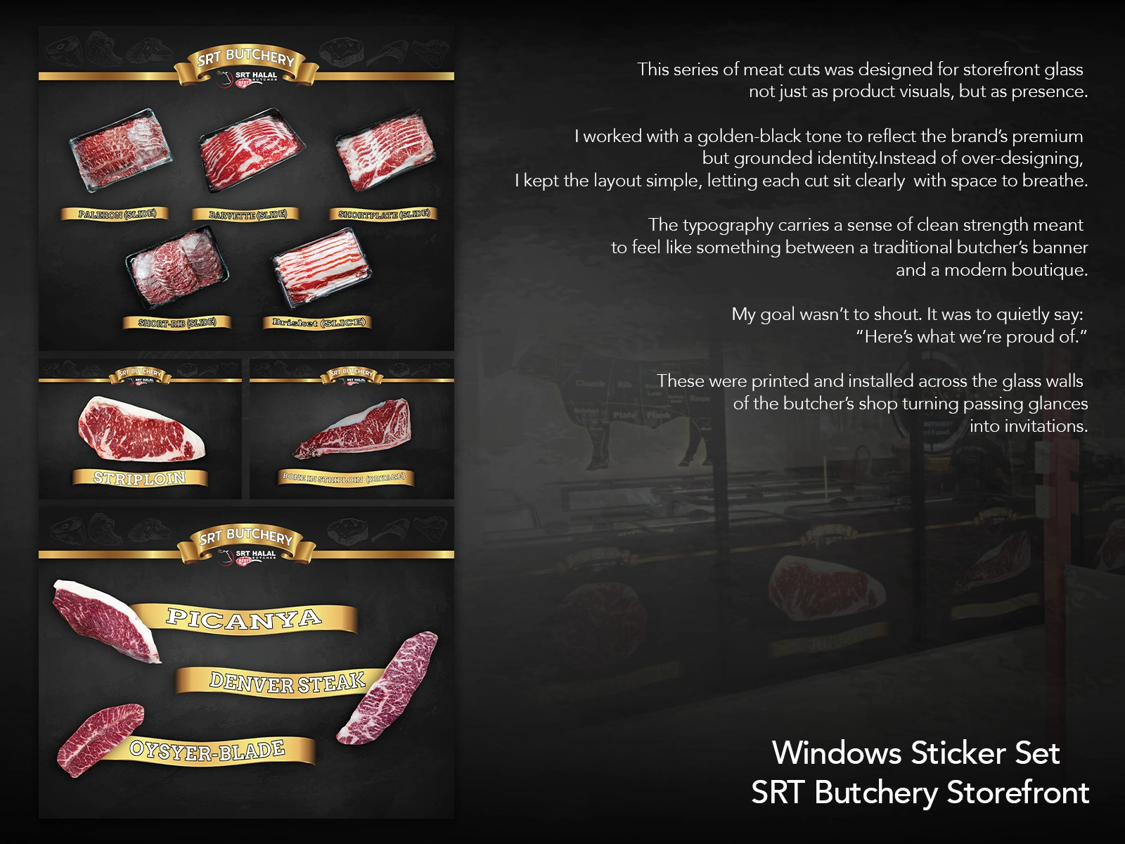This storefront sticker series was created to build quiet confidence in SRT Butchery’s premium meat selection.
Each cut was individually styled, labeled, and placed with generous spacing to reflect care and clarity. The gold-and-black tone was chosen to balance a sense of premium craft with everyday approachability.
Typography was intentionally placed to echo traditional butcher signage — but pared down to feel like a boutique.
Rather than push product, the goal was to make the glass wall feel like an invitation:
“Here’s what we’re proud of.”
These were installed across the full length of the shopfront, designed to catch passing attention without shouting.