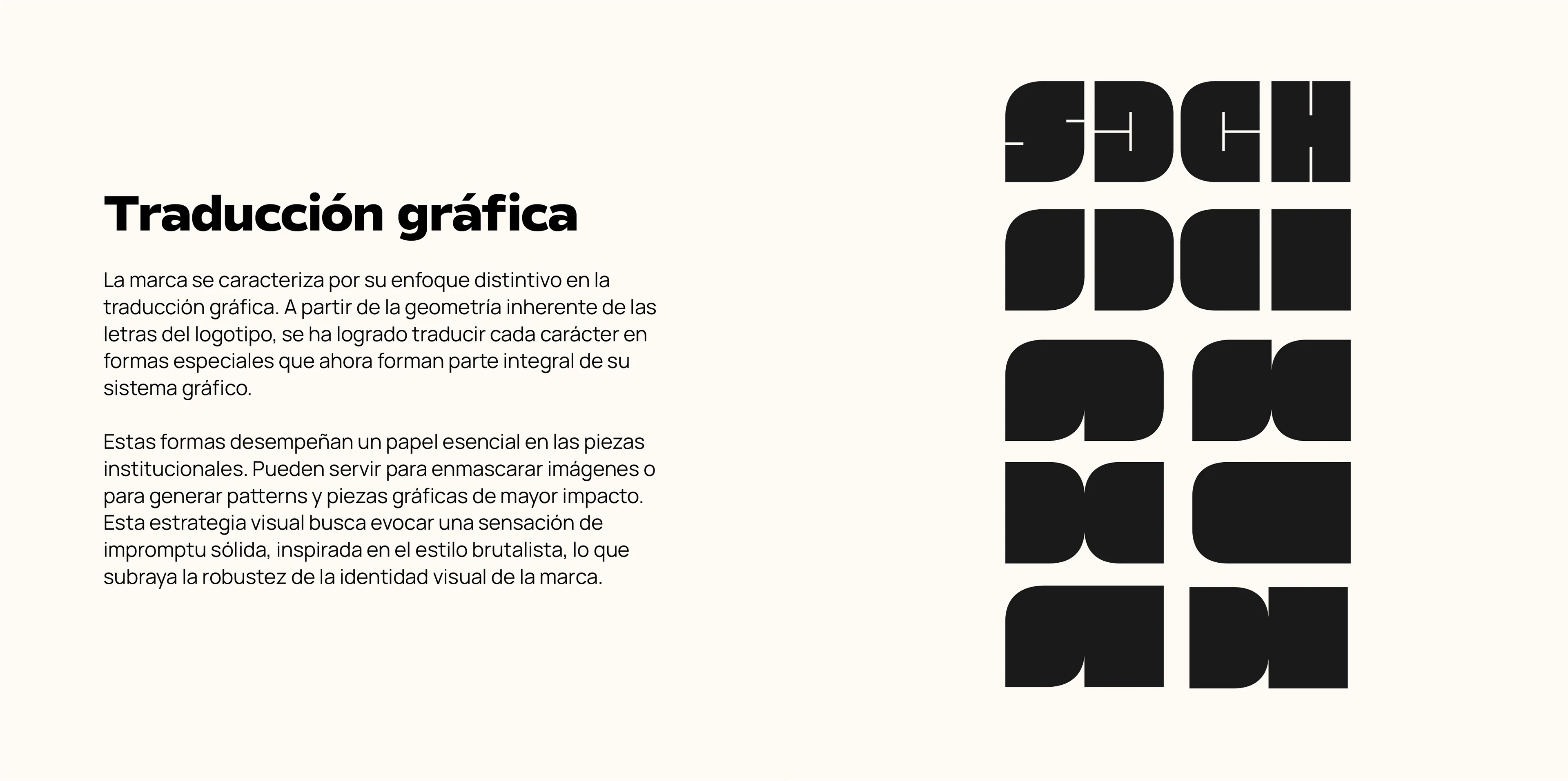 Graphic Translation
The brand is characterized by its distinctive approach to graphic translation. Based on the inherent geometry of the logo's letters, each character has been translated into special shapes that now form an integral part of its graphic system.

These shapes play an essential role in the institutional pieces. They can be used to mask images or to generate patterns and more impactful graphic pieces. This visual strategy seeks to evoke a sense of solid impromptu, inspired by the brutalist style, which underlines the robustness of the brand's visual identity.