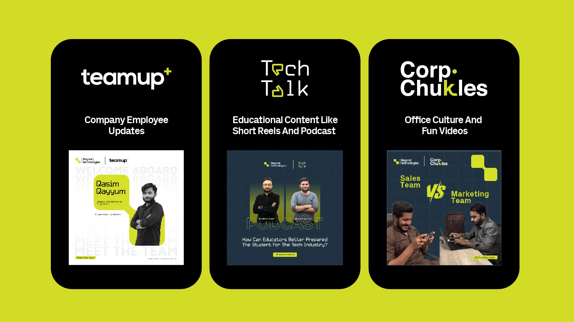 
"Beyond Technologies has ventured into podcast creation aimed at engaging youth, fostering knowledge acquisition, and facilitating collaborations with educational institutions and corporate entities. This initiative aims to cultivate young talent and showcase a vibrant work culture, alongside developing tailored social media content that resonates deeply with national branding initiatives.
I create segmented social media content with visual logos for various platforms, ensuring it aligns closely with company branding and resonates effectively with our audience."

Teamup+ =    For company employee updates.
Tech Talk =    For podcasts and other educational content on social platforms.
Corp. Chukles =     For content creation of office environment and culture to connect and grab the attention of young talent.