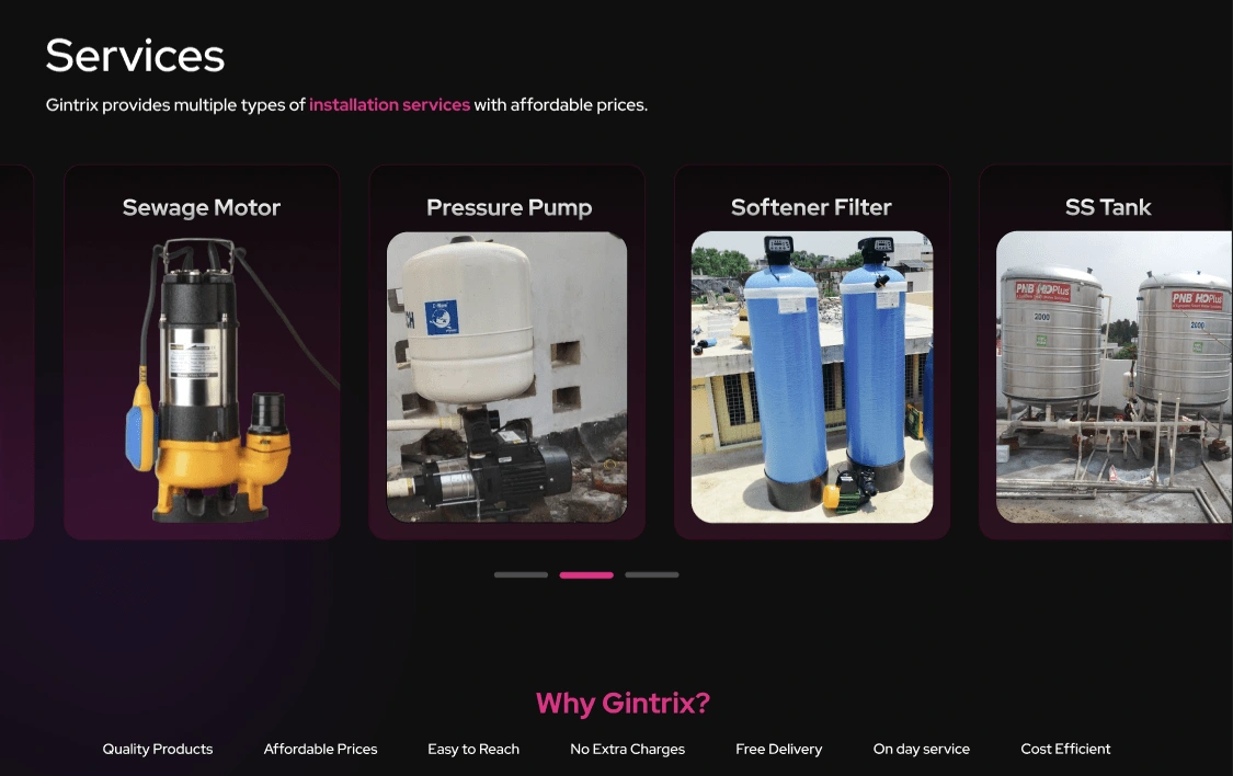 The **"Services"** section showcases the diverse **installation services** offered by **Gintrix** at affordable prices. They specialize in providing high-quality **sewage motors, pressure pumps, softener filters, and stainless steel (SS) tanks** to enhance water pressure and ensure efficient water management. Each product is designed for durability, performance, and reliability.  

What sets **Gintrix** apart is its commitment to quality and customer satisfaction. They offer **top-grade products at competitive prices**, ensuring affordability without compromising on performance. Their services are easily accessible, with **no hidden charges** and **free delivery** for a seamless experience. Additionally, **on-day service** ensures quick installations, making them a **cost-efficient and dependable** choice for all water pressure solutions. 🚀💧