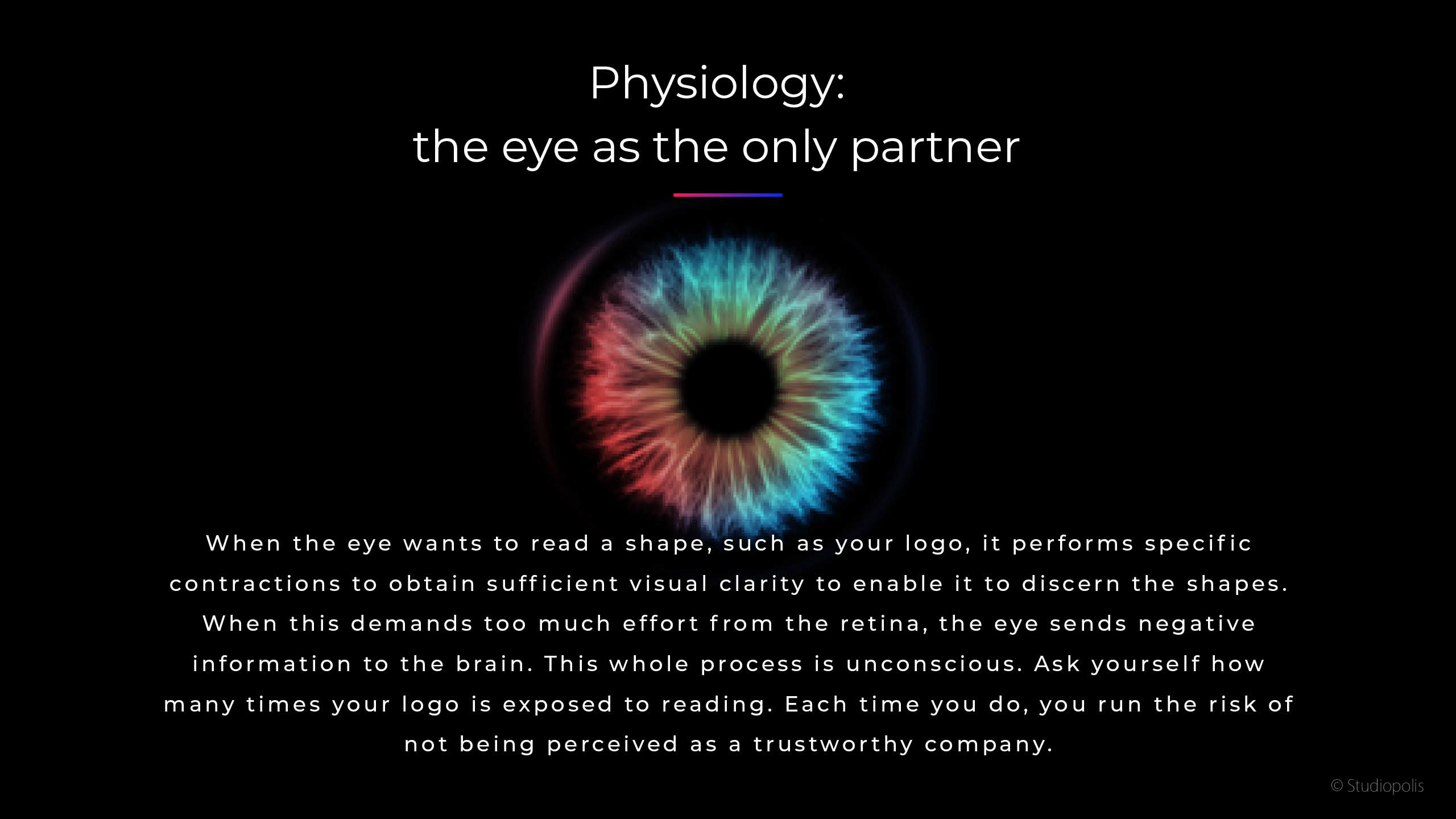 When the eye wants to read a shape, such as your logo, it performs specific contractions to obtain sufficient visual clarity to enable it to discern the shapes. When this demands too much effort from the retina, the eye sends negative in formation to the brain. This whole process is unconscious. Ask yourself how many times your logo is exposed to reading. Each time you do, you run the risk of not being perceived as a trustworthy company.