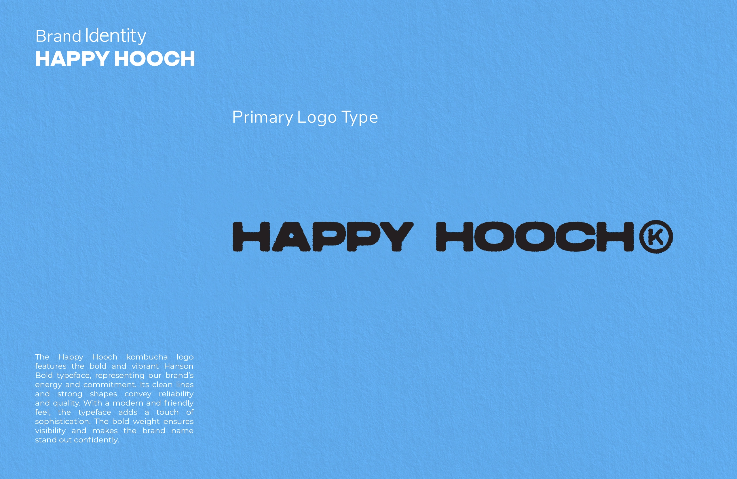 The Happy Hooch kombucha logo features the bold and vibrant Hanson Bold typeface, representing our brand’s energy and commitment. Its clean lines and strong shapes convey reliability and quality. With a modern and friendly feel, the typeface adds a touch of sophistication. The bold weight ensures visibility and makes the brand name stand out confidently. 