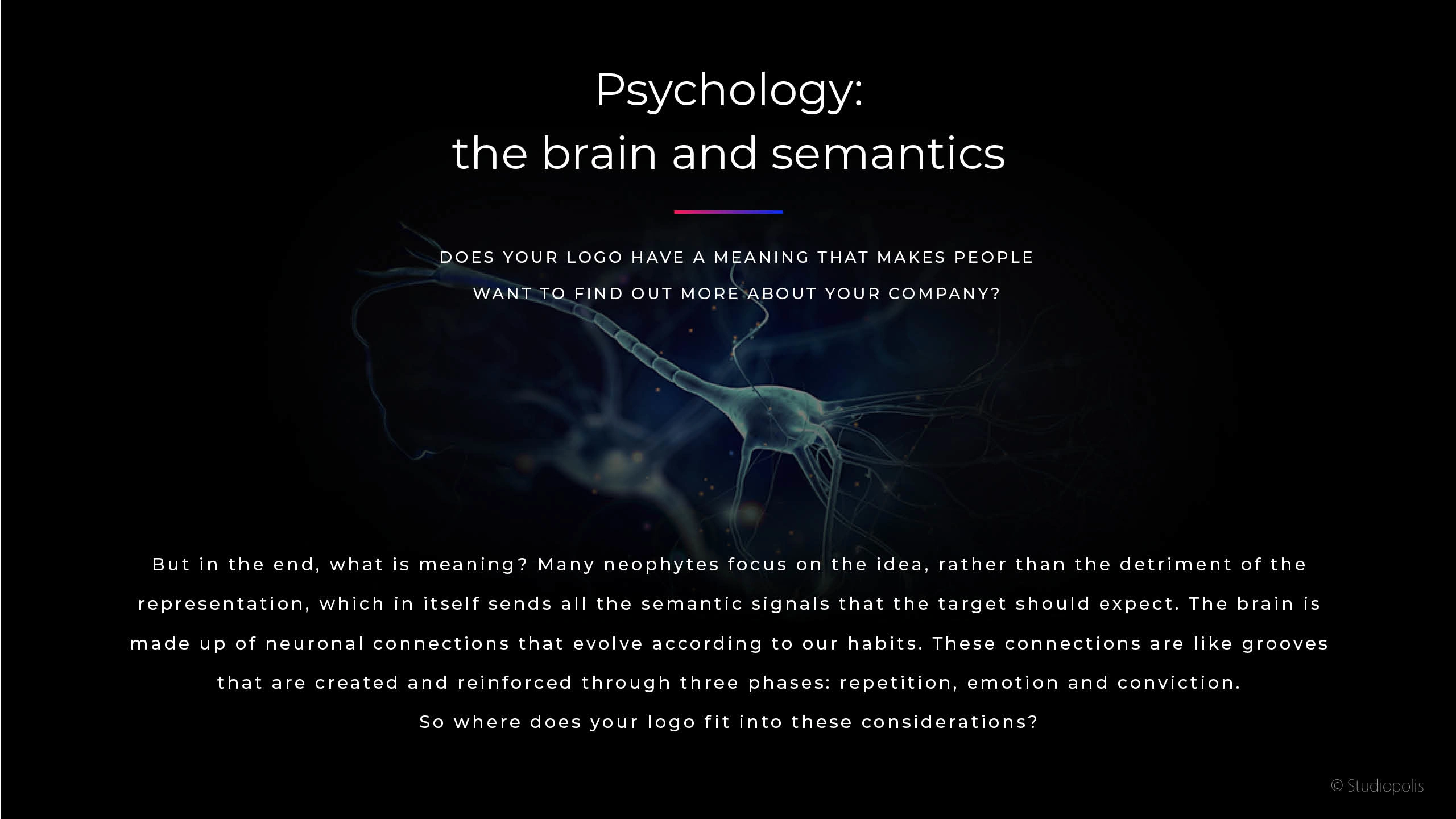 But in the end, what is meaning? Many neophyte s focus on the idea, rather than the detriment of the
representation, which in itself sends all the semantic signals that the target should expect. The brain is
made up of neuronal connections that evolve according to our habits. These connections are like grooves
that are created and reinforced through three phases: repetition, emotion and conviction. So where does your logo fit into these considerations?